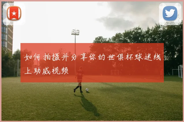 如何拍摄并分享你的世俱杯球迷线上助威视频