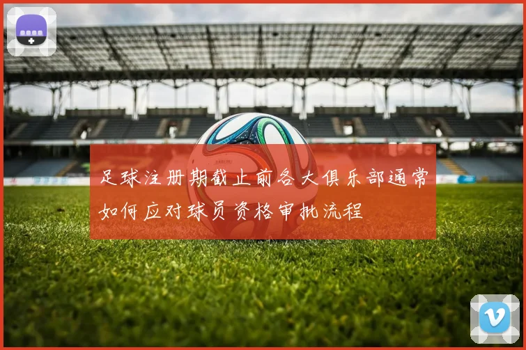 足球注册期截止前各大俱乐部通常如何应对球员资格审批流程