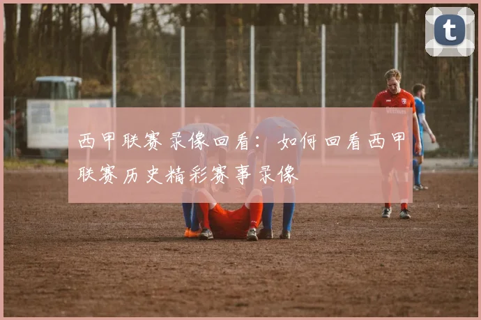西甲联赛录像回看：如何回看西甲联赛历史精彩赛事录像