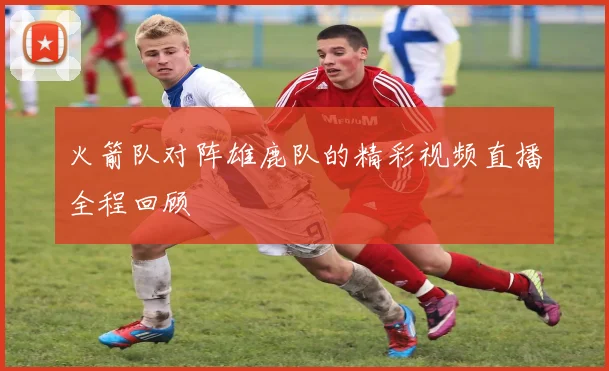 火箭队对阵雄鹿队的精彩视频直播全程回顾