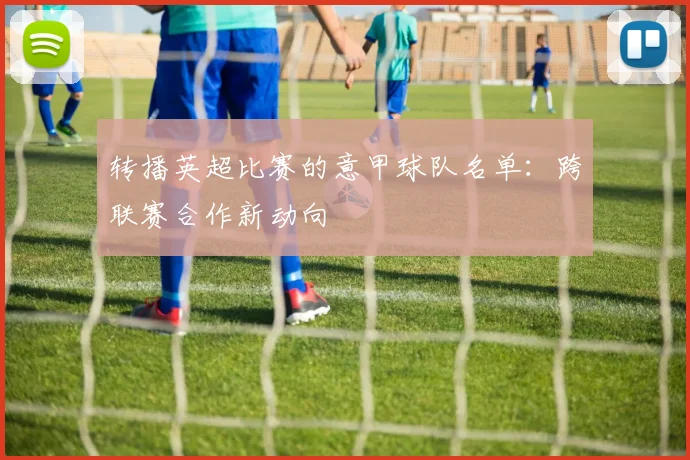 转播英超比赛的意甲球队名单：跨联赛合作新动向