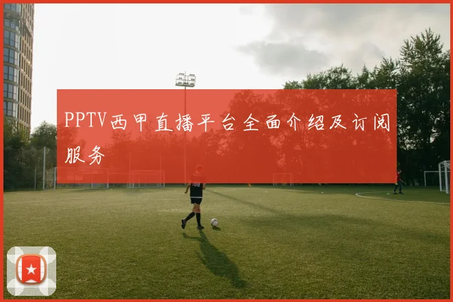 PPTV西甲直播平台全面介绍及订阅服务