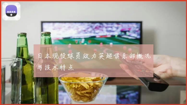 日本现役球员效力英超俱乐部概况与技术特点